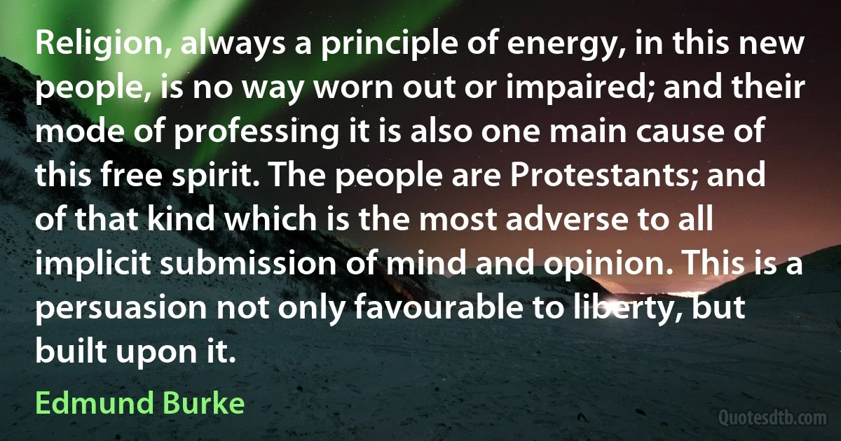 Religion, always a principle of energy, in this new people, is no way worn out or impaired; and their mode of professing it is also one main cause of this free spirit. The people are Protestants; and of that kind which is the most adverse to all implicit submission of mind and opinion. This is a persuasion not only favourable to liberty, but built upon it. (Edmund Burke)