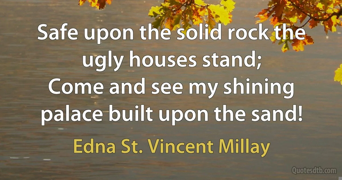 Safe upon the solid rock the ugly houses stand;
Come and see my shining palace built upon the sand! (Edna St. Vincent Millay)