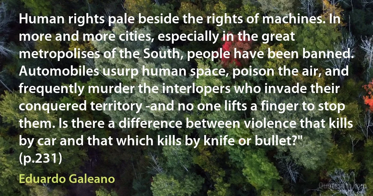 Human rights pale beside the rights of machines. In more and more cities, especially in the great metropolises of the South, people have been banned. Automobiles usurp human space, poison the air, and frequently murder the interlopers who invade their conquered territory -and no one lifts a finger to stop them. Is there a difference between violence that kills by car and that which kills by knife or bullet?" (p.231) (Eduardo Galeano)