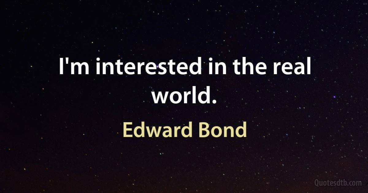 I'm interested in the real world. (Edward Bond)