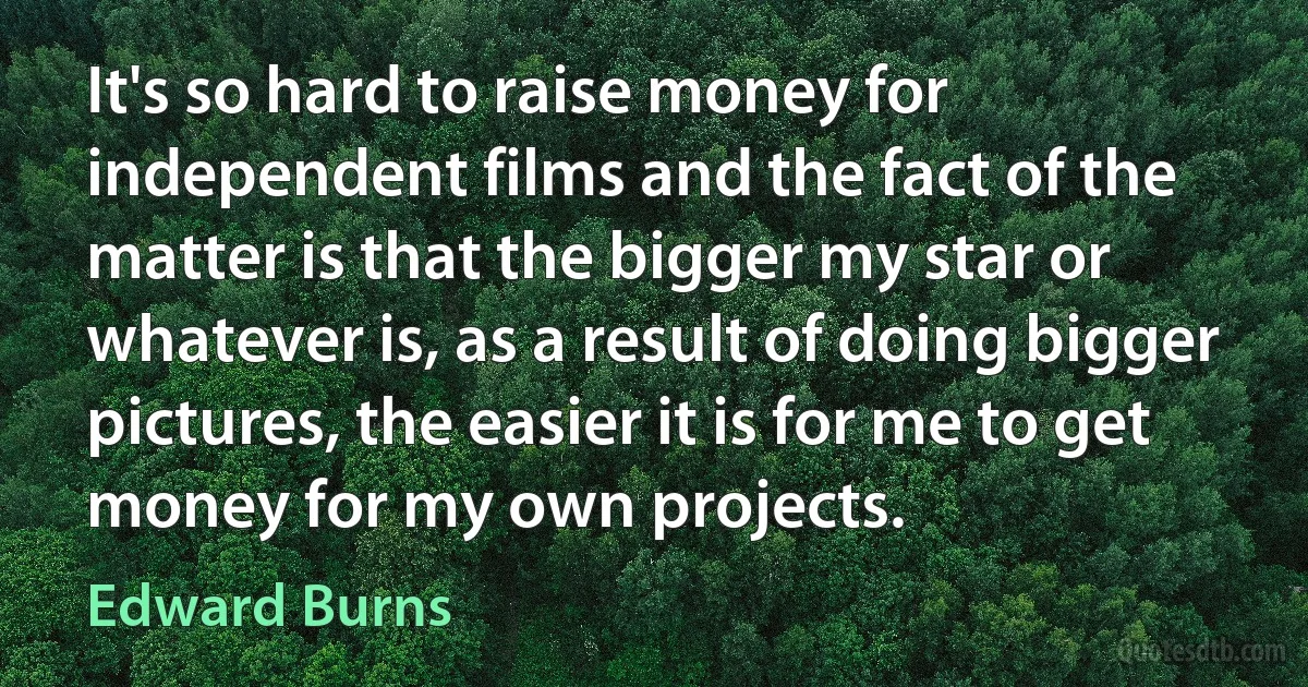 It's so hard to raise money for independent films and the fact of the matter is that the bigger my star or whatever is, as a result of doing bigger pictures, the easier it is for me to get money for my own projects. (Edward Burns)