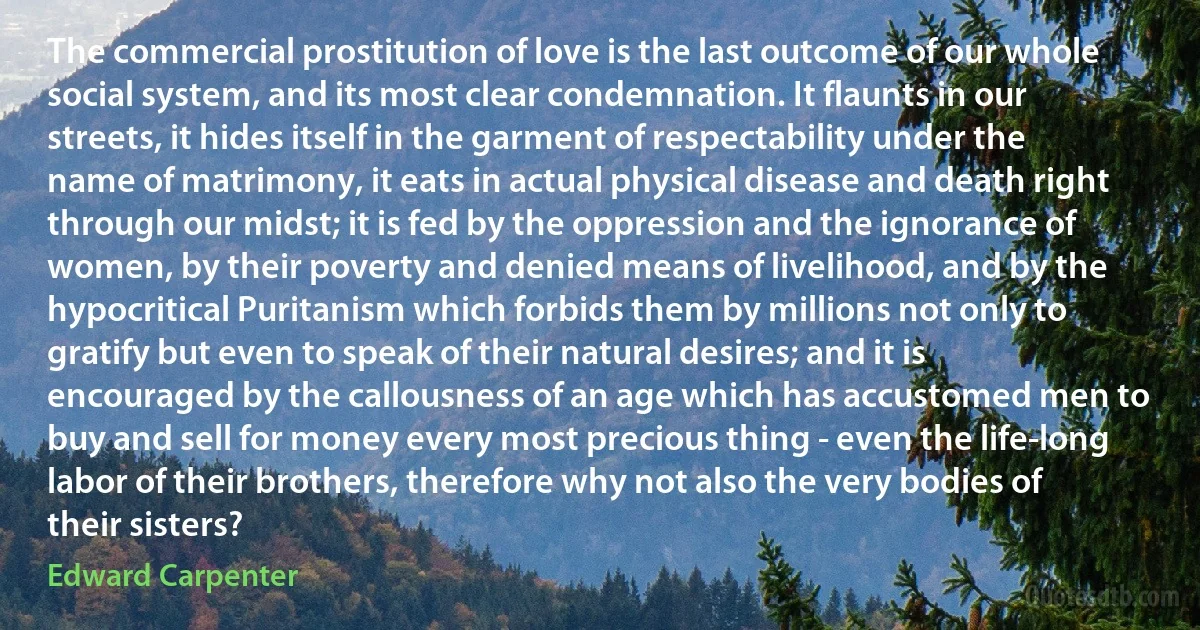 The commercial prostitution of love is the last outcome of our whole social system, and its most clear condemnation. It flaunts in our streets, it hides itself in the garment of respectability under the name of matrimony, it eats in actual physical disease and death right through our midst; it is fed by the oppression and the ignorance of women, by their poverty and denied means of livelihood, and by the hypocritical Puritanism which forbids them by millions not only to gratify but even to speak of their natural desires; and it is encouraged by the callousness of an age which has accustomed men to buy and sell for money every most precious thing - even the life-long labor of their brothers, therefore why not also the very bodies of their sisters? (Edward Carpenter)