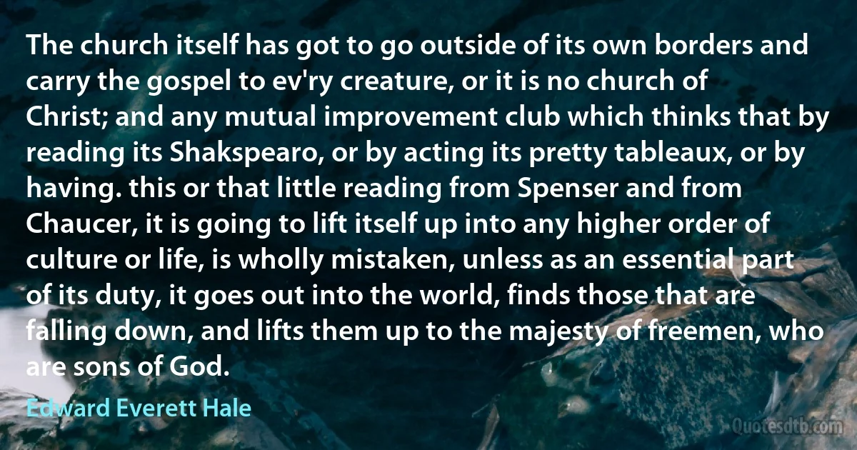 The church itself has got to go outside of its own borders and carry the gospel to ev'ry creature, or it is no church of Christ; and any mutual improvement club which thinks that by reading its Shakspearo, or by acting its pretty tableaux, or by having. this or that little reading from Spenser and from Chaucer, it is going to lift itself up into any higher order of culture or life, is wholly mistaken, unless as an essential part of its duty, it goes out into the world, finds those that are falling down, and lifts them up to the majesty of freemen, who are sons of God. (Edward Everett Hale)