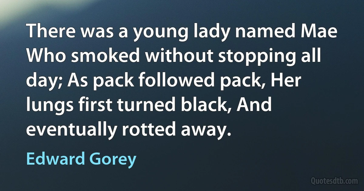 There was a young lady named Mae Who smoked without stopping all day; As pack followed pack, Her lungs first turned black, And eventually rotted away. (Edward Gorey)