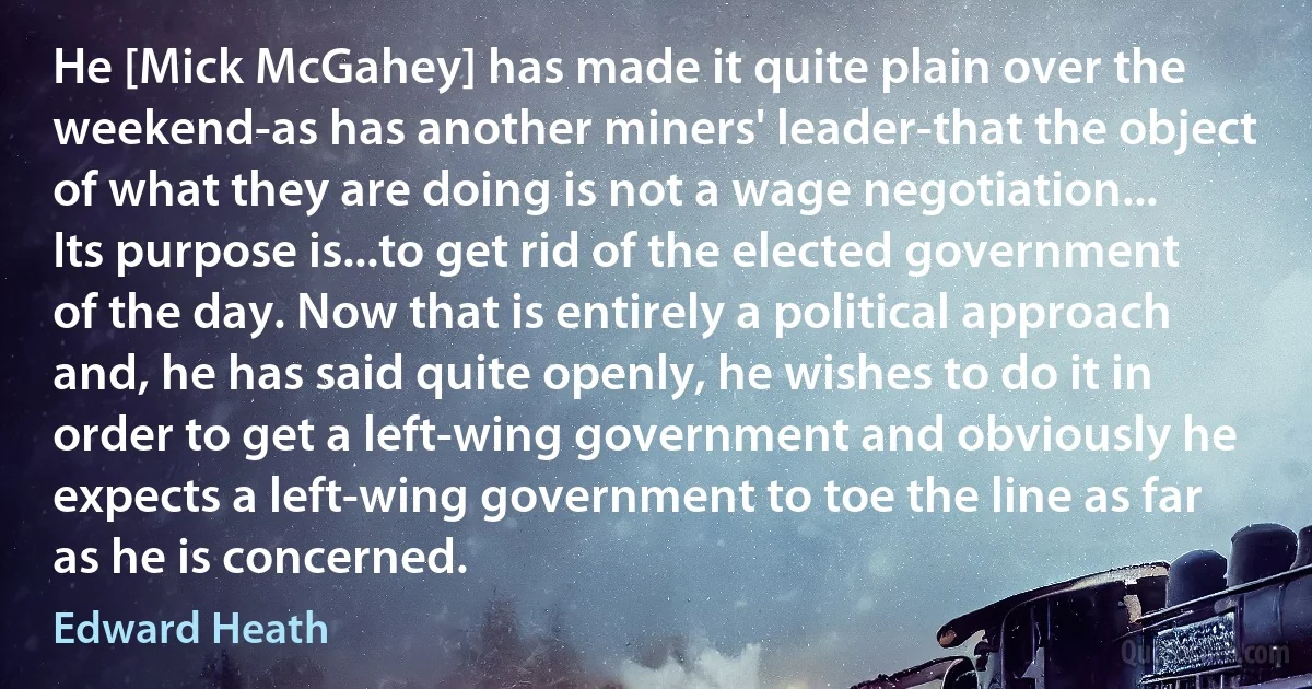 He [Mick McGahey] has made it quite plain over the weekend-as has another miners' leader-that the object of what they are doing is not a wage negotiation... Its purpose is...to get rid of the elected government of the day. Now that is entirely a political approach and, he has said quite openly, he wishes to do it in order to get a left-wing government and obviously he expects a left-wing government to toe the line as far as he is concerned. (Edward Heath)