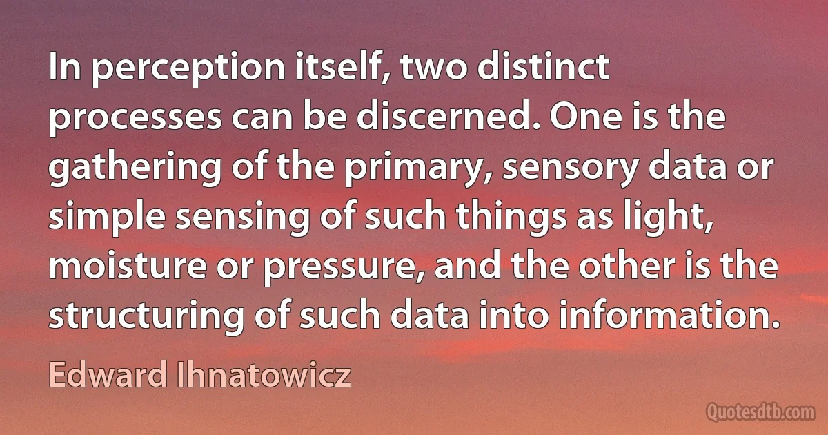 In perception itself, two distinct processes can be discerned. One is the gathering of the primary, sensory data or simple sensing of such things as light, moisture or pressure, and the other is the structuring of such data into information. (Edward Ihnatowicz)