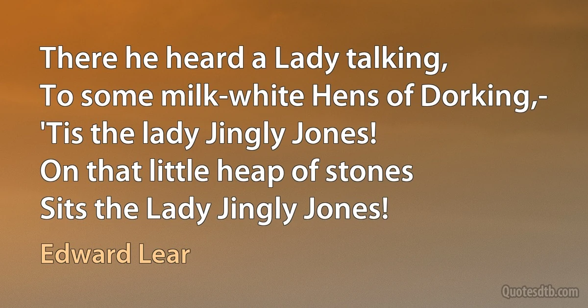 There he heard a Lady talking,
To some milk-white Hens of Dorking,-
'Tis the lady Jingly Jones!
On that little heap of stones
Sits the Lady Jingly Jones! (Edward Lear)