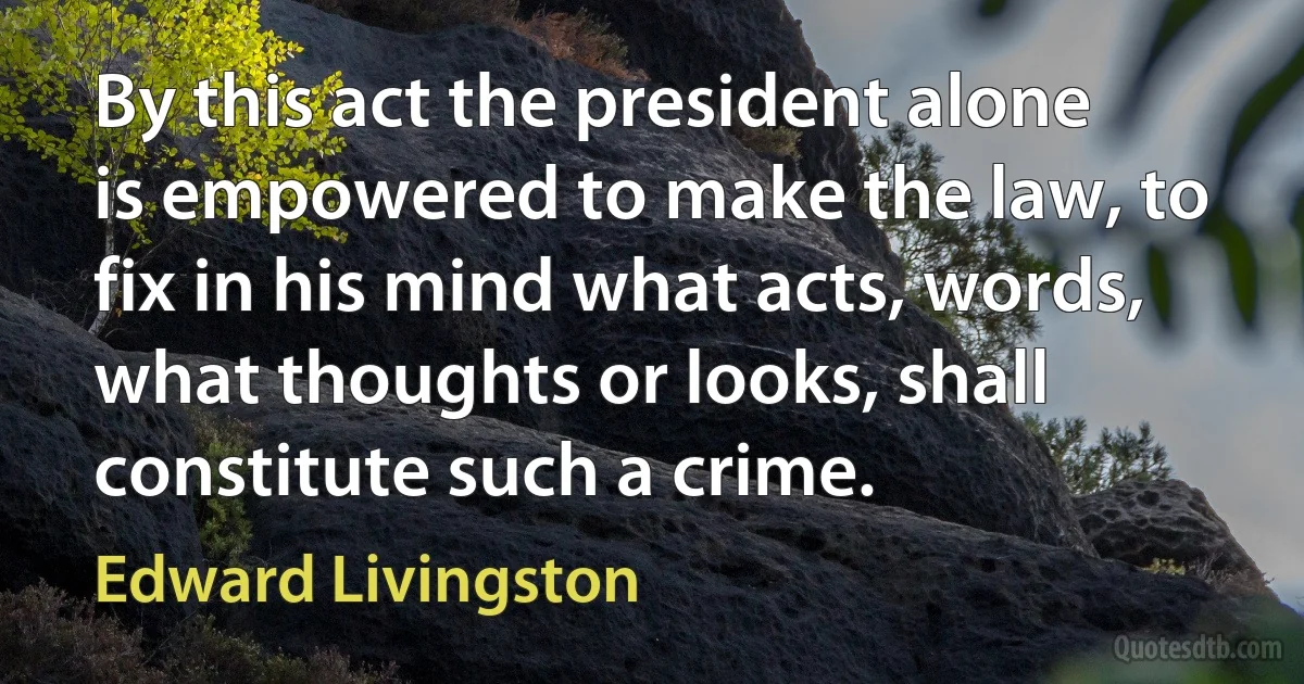 By this act the president alone is empowered to make the law, to fix in his mind what acts, words, what thoughts or looks, shall constitute such a crime. (Edward Livingston)