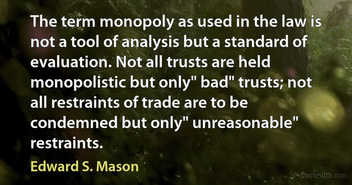 The term monopoly as used in the law is not a tool of analysis but a standard of evaluation. Not all trusts are held monopolistic but only" bad" trusts; not all restraints of trade are to be condemned but only" unreasonable" restraints. (Edward S. Mason)