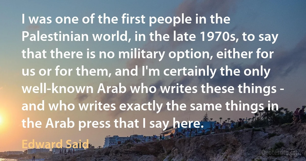 I was one of the first people in the Palestinian world, in the late 1970s, to say that there is no military option, either for us or for them, and I'm certainly the only well-known Arab who writes these things - and who writes exactly the same things in the Arab press that I say here. (Edward Said)