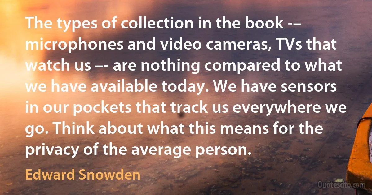 The types of collection in the book -– microphones and video cameras, TVs that watch us –- are nothing compared to what we have available today. We have sensors in our pockets that track us everywhere we go. Think about what this means for the privacy of the average person. (Edward Snowden)