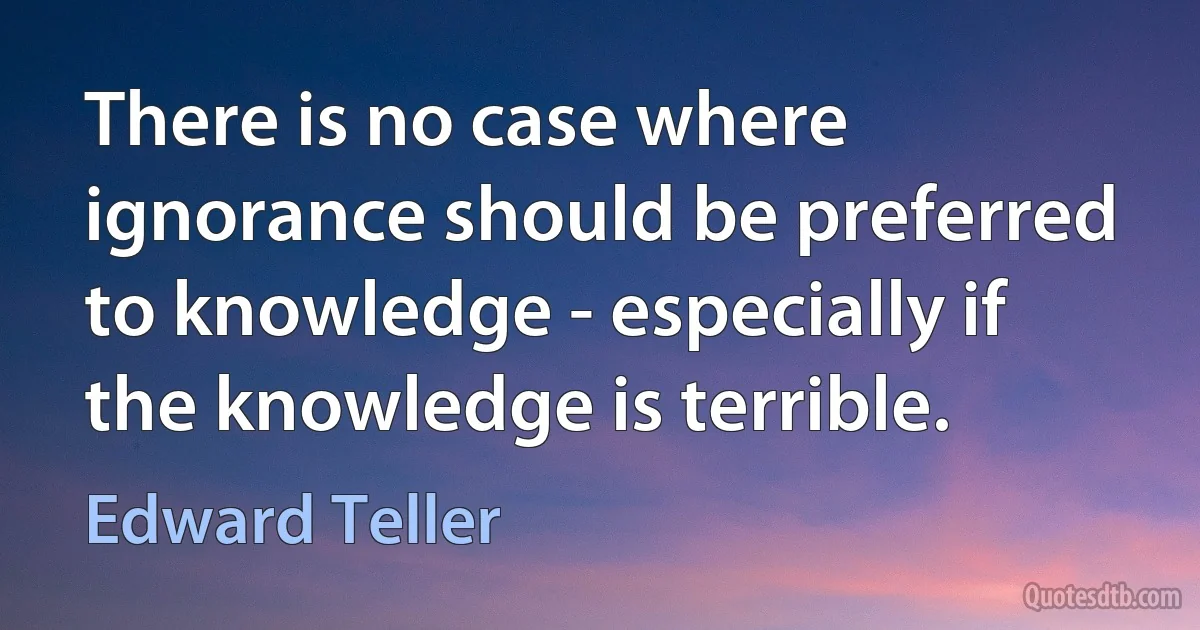 There is no case where ignorance should be preferred to knowledge - especially if the knowledge is terrible. (Edward Teller)