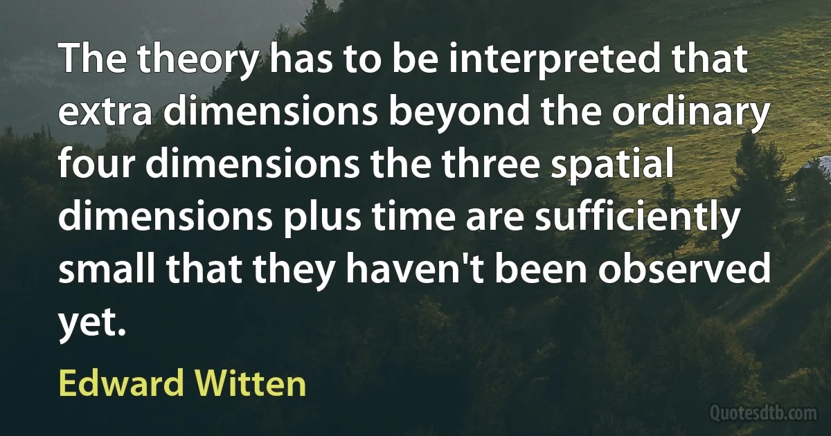 The theory has to be interpreted that extra dimensions beyond the ordinary four dimensions the three spatial dimensions plus time are sufficiently small that they haven't been observed yet. (Edward Witten)