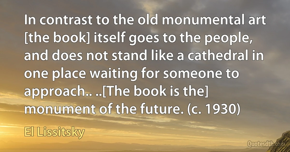 In contrast to the old monumental art [the book] itself goes to the people, and does not stand like a cathedral in one place waiting for someone to approach.. ..[The book is the] monument of the future. (c. 1930) (El Lissitsky)