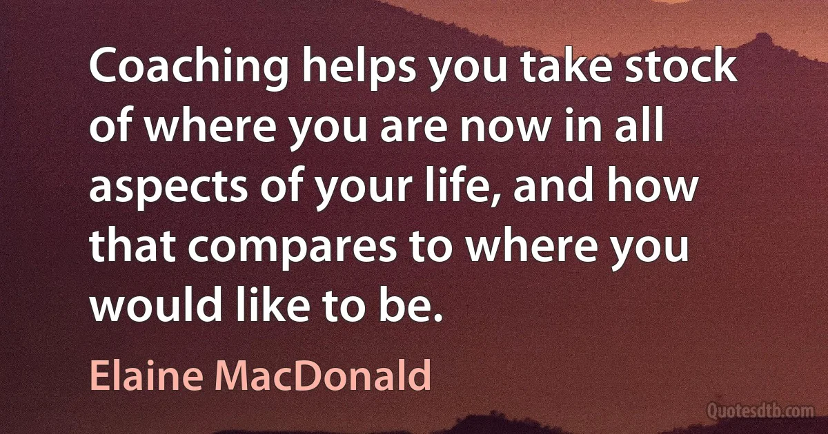 Coaching helps you take stock of where you are now in all aspects of your life, and how that compares to where you would like to be. (Elaine MacDonald)