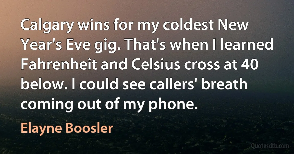 Calgary wins for my coldest New Year's Eve gig. That's when I learned Fahrenheit and Celsius cross at 40 below. I could see callers' breath coming out of my phone. (Elayne Boosler)