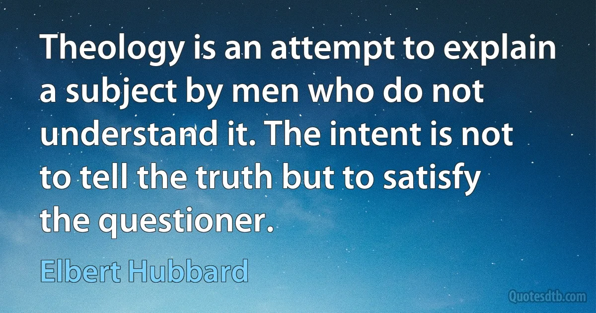 Theology is an attempt to explain a subject by men who do not understand it. The intent is not to tell the truth but to satisfy the questioner. (Elbert Hubbard)