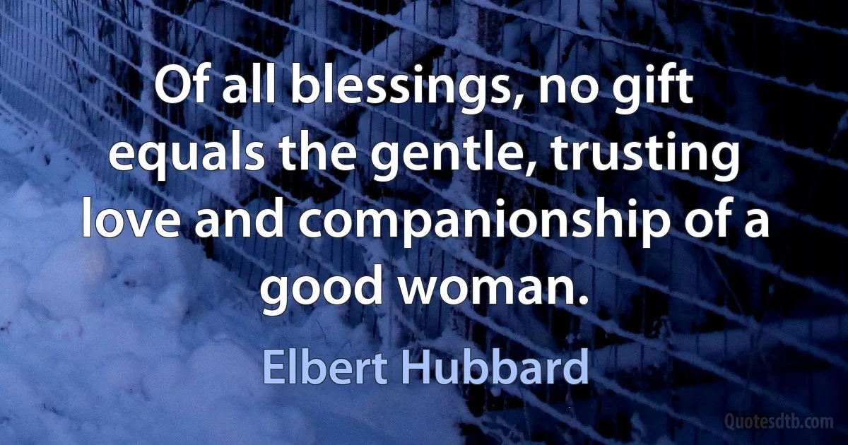 Of all blessings, no gift equals the gentle, trusting love and companionship of a good woman. (Elbert Hubbard)