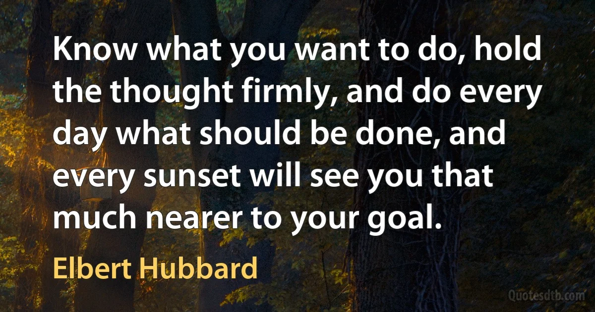 Know what you want to do, hold the thought firmly, and do every day what should be done, and every sunset will see you that much nearer to your goal. (Elbert Hubbard)