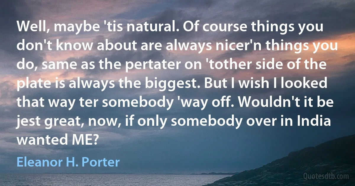 Well, maybe 'tis natural. Of course things you don't know about are always nicer'n things you do, same as the pertater on 'tother side of the plate is always the biggest. But I wish I looked that way ter somebody 'way off. Wouldn't it be jest great, now, if only somebody over in India wanted ME? (Eleanor H. Porter)