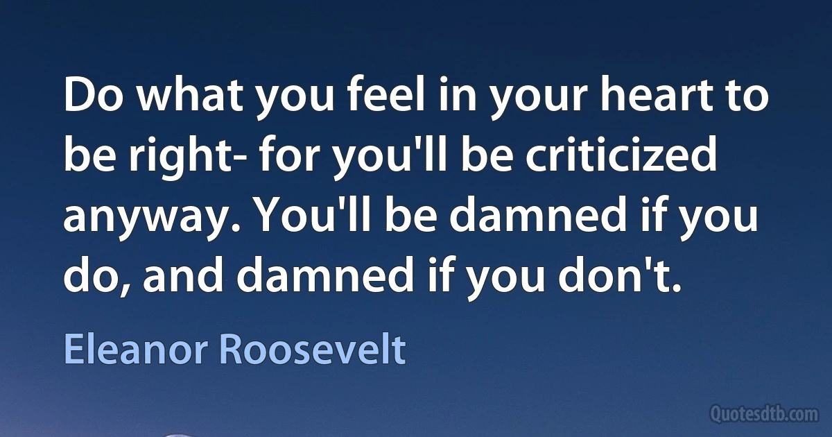 Do what you feel in your heart to be right- for you'll be criticized anyway. You'll be damned if you do, and damned if you don't. (Eleanor Roosevelt)