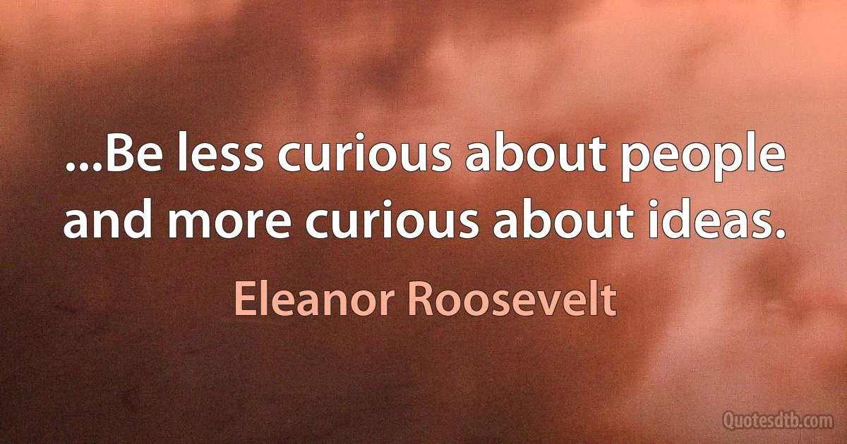 ...Be less curious about people and more curious about ideas. (Eleanor Roosevelt)