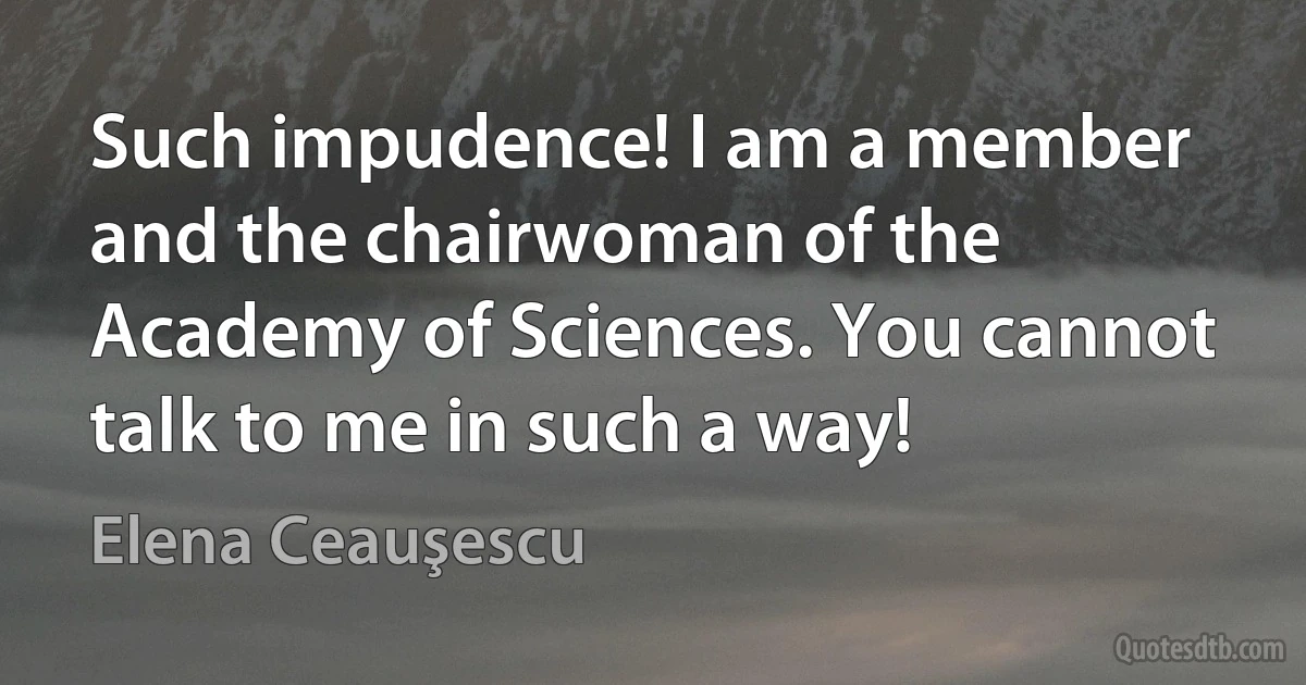 Such impudence! I am a member and the chairwoman of the Academy of Sciences. You cannot talk to me in such a way! (Elena Ceauşescu)