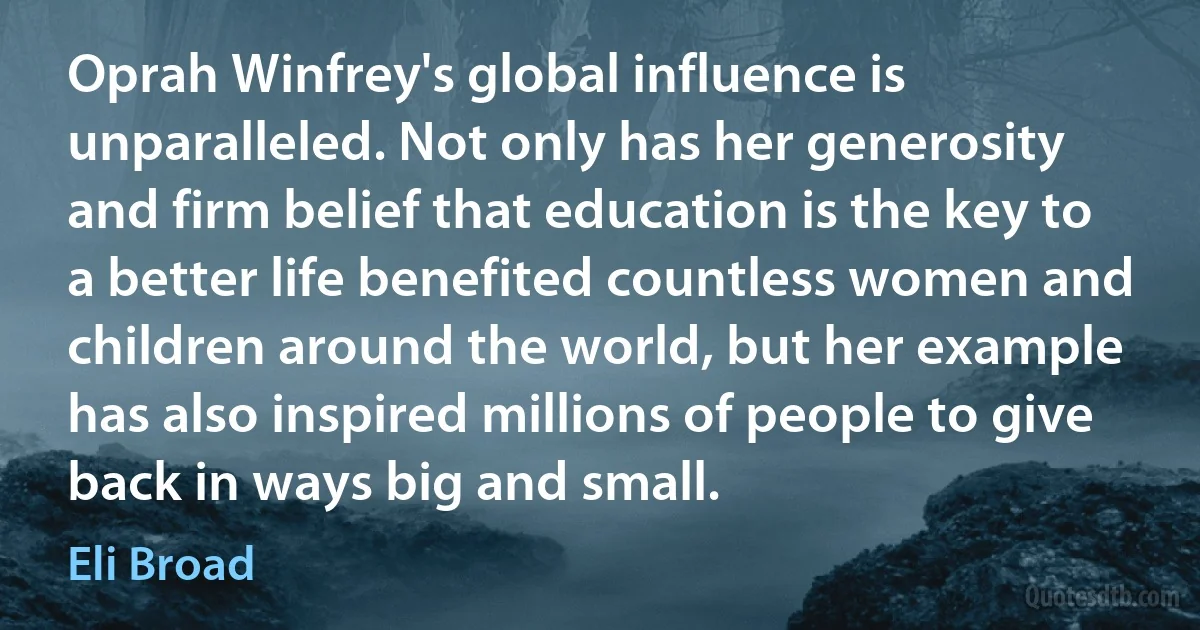 Oprah Winfrey's global influence is unparalleled. Not only has her generosity and firm belief that education is the key to a better life benefited countless women and children around the world, but her example has also inspired millions of people to give back in ways big and small. (Eli Broad)