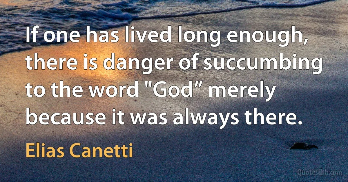 If one has lived long enough, there is danger of succumbing to the word "God” merely because it was always there. (Elias Canetti)