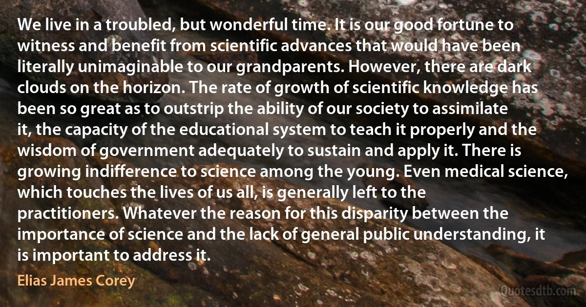 We live in a troubled, but wonderful time. It is our good fortune to witness and benefit from scientific advances that would have been literally unimaginable to our grandparents. However, there are dark clouds on the horizon. The rate of growth of scientific knowledge has been so great as to outstrip the ability of our society to assimilate it, the capacity of the educational system to teach it properly and the wisdom of government adequately to sustain and apply it. There is growing indifference to science among the young. Even medical science, which touches the lives of us all, is generally left to the practitioners. Whatever the reason for this disparity between the importance of science and the lack of general public understanding, it is important to address it. (Elias James Corey)