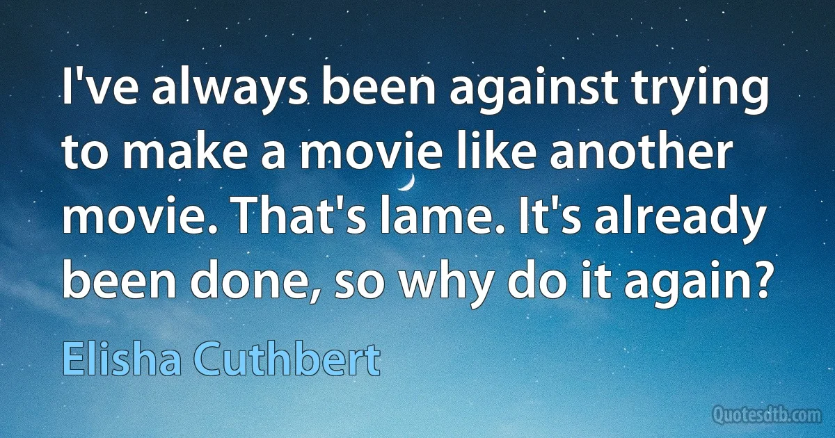 I've always been against trying to make a movie like another movie. That's lame. It's already been done, so why do it again? (Elisha Cuthbert)