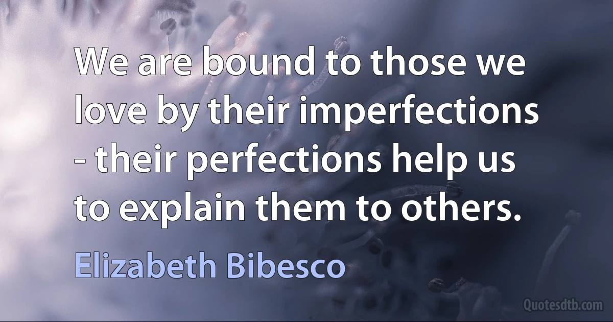 We are bound to those we love by their imperfections - their perfections help us to explain them to others. (Elizabeth Bibesco)