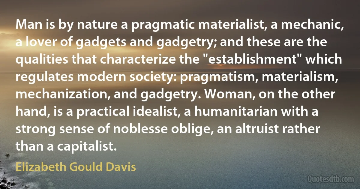 Man is by nature a pragmatic materialist, a mechanic, a lover of gadgets and gadgetry; and these are the qualities that characterize the "establishment" which regulates modern society: pragmatism, materialism, mechanization, and gadgetry. Woman, on the other hand, is a practical idealist, a humanitarian with a strong sense of noblesse oblige, an altruist rather than a capitalist. (Elizabeth Gould Davis)