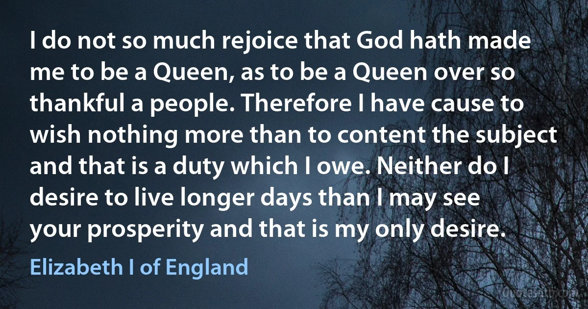 I do not so much rejoice that God hath made me to be a Queen, as to be a Queen over so thankful a people. Therefore I have cause to wish nothing more than to content the subject and that is a duty which I owe. Neither do I desire to live longer days than I may see your prosperity and that is my only desire. (Elizabeth I of England)