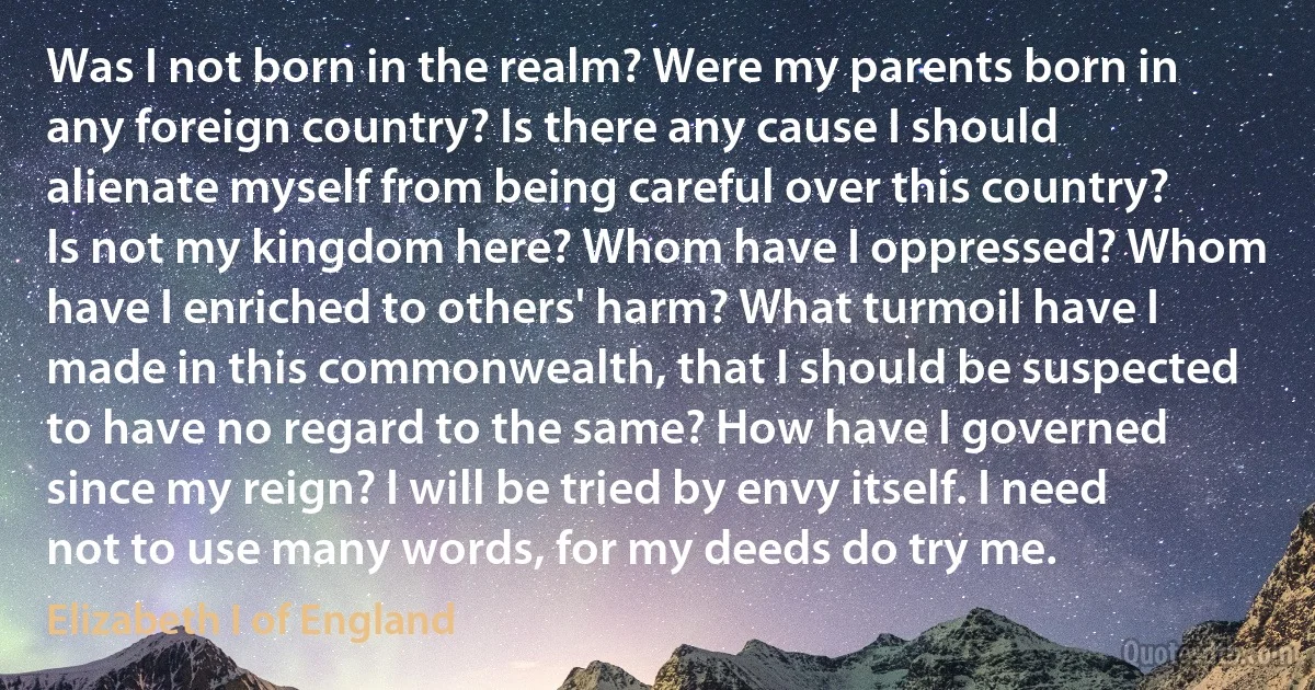 Was I not born in the realm? Were my parents born in any foreign country? Is there any cause I should alienate myself from being careful over this country? Is not my kingdom here? Whom have I oppressed? Whom have I enriched to others' harm? What turmoil have I made in this commonwealth, that I should be suspected to have no regard to the same? How have I governed since my reign? I will be tried by envy itself. I need not to use many words, for my deeds do try me. (Elizabeth I of England)