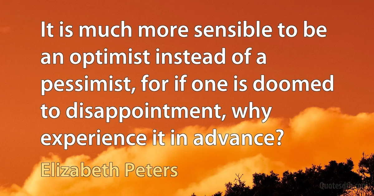 It is much more sensible to be an optimist instead of a pessimist, for if one is doomed to disappointment, why experience it in advance? (Elizabeth Peters)