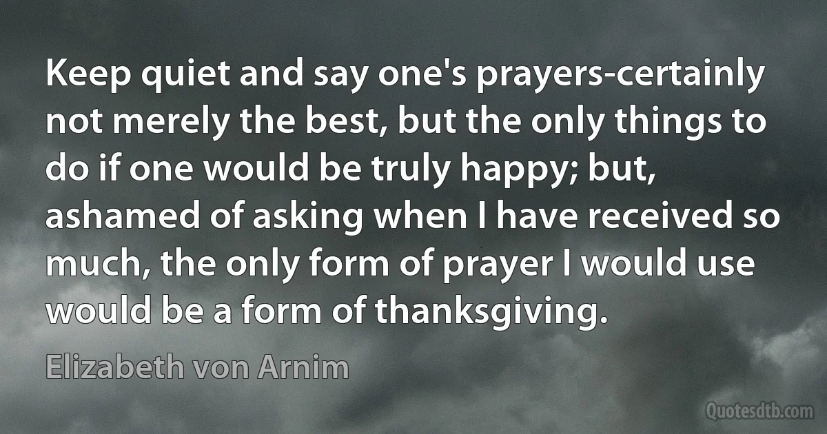 Keep quiet and say one's prayers-certainly not merely the best, but the only things to do if one would be truly happy; but, ashamed of asking when I have received so much, the only form of prayer I would use would be a form of thanksgiving. (Elizabeth von Arnim)