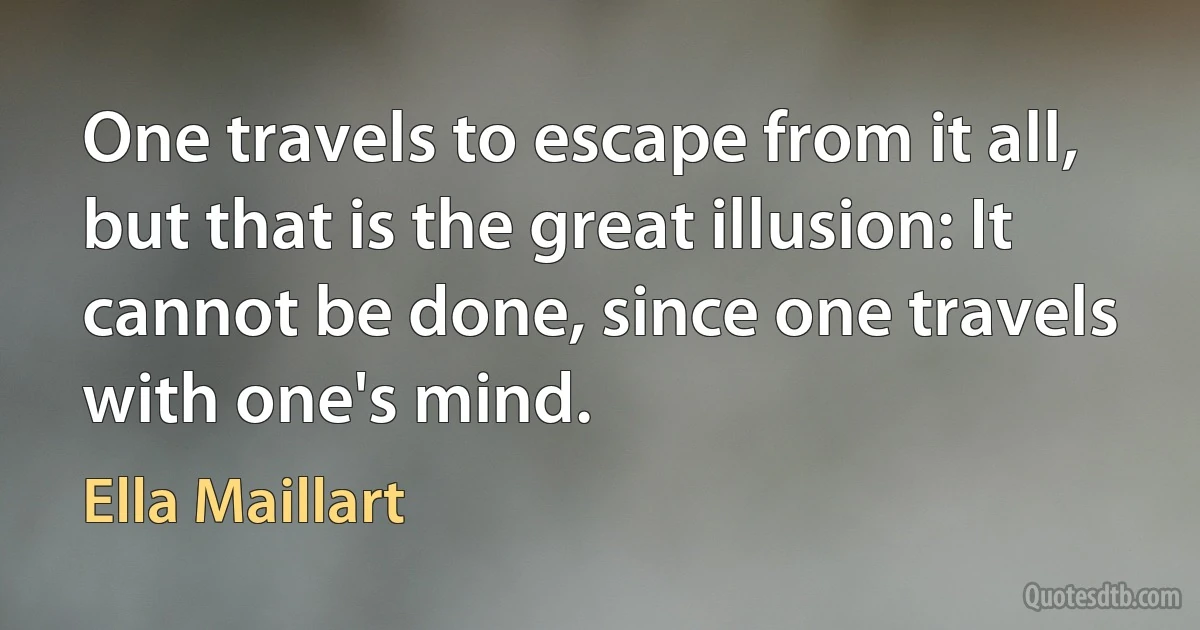 One travels to escape from it all, but that is the great illusion: It cannot be done, since one travels with one's mind. (Ella Maillart)