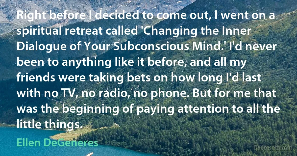 Right before I decided to come out, I went on a spiritual retreat called 'Changing the Inner Dialogue of Your Subconscious Mind.' I'd never been to anything like it before, and all my friends were taking bets on how long I'd last with no TV, no radio, no phone. But for me that was the beginning of paying attention to all the little things. (Ellen DeGeneres)