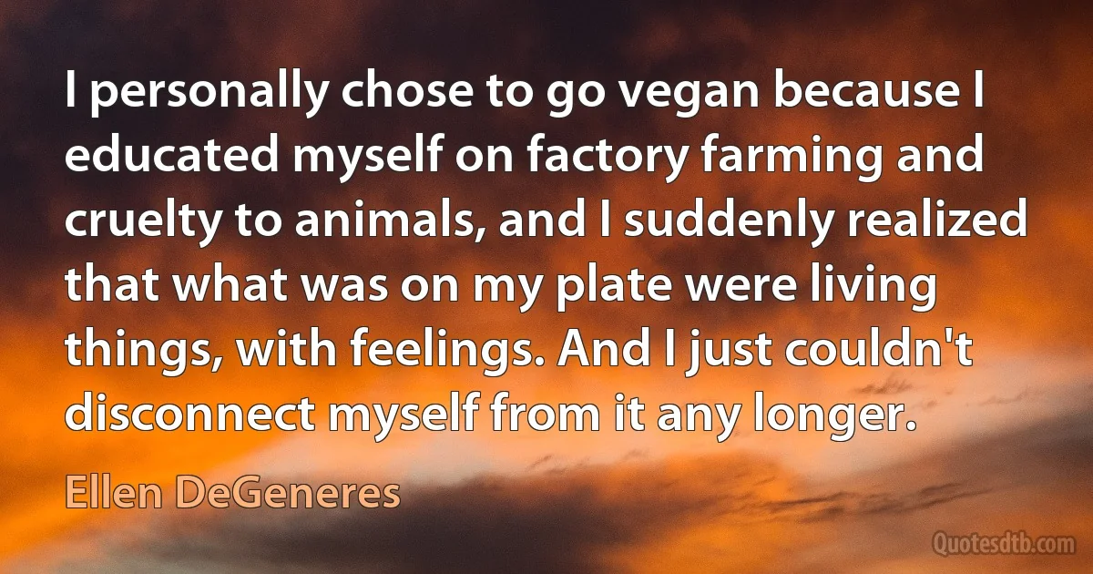 I personally chose to go vegan because I educated myself on factory farming and cruelty to animals, and I suddenly realized that what was on my plate were living things, with feelings. And I just couldn't disconnect myself from it any longer. (Ellen DeGeneres)