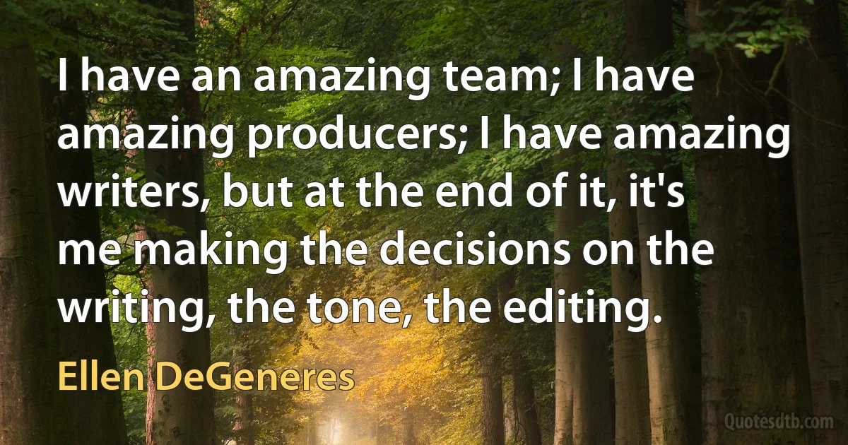 I have an amazing team; I have amazing producers; I have amazing writers, but at the end of it, it's me making the decisions on the writing, the tone, the editing. (Ellen DeGeneres)