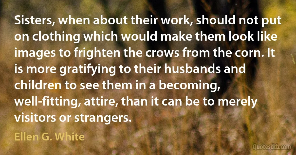 Sisters, when about their work, should not put on clothing which would make them look like images to frighten the crows from the corn. It is more gratifying to their husbands and children to see them in a becoming, well-fitting, attire, than it can be to merely visitors or strangers. (Ellen G. White)