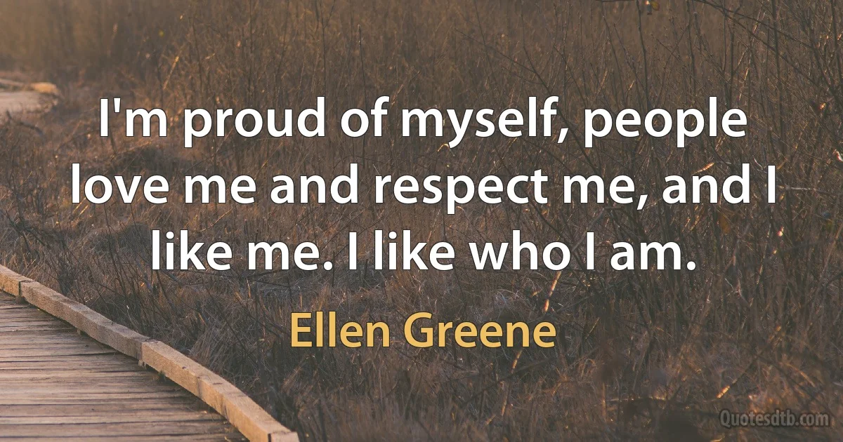 I'm proud of myself, people love me and respect me, and I like me. I like who I am. (Ellen Greene)