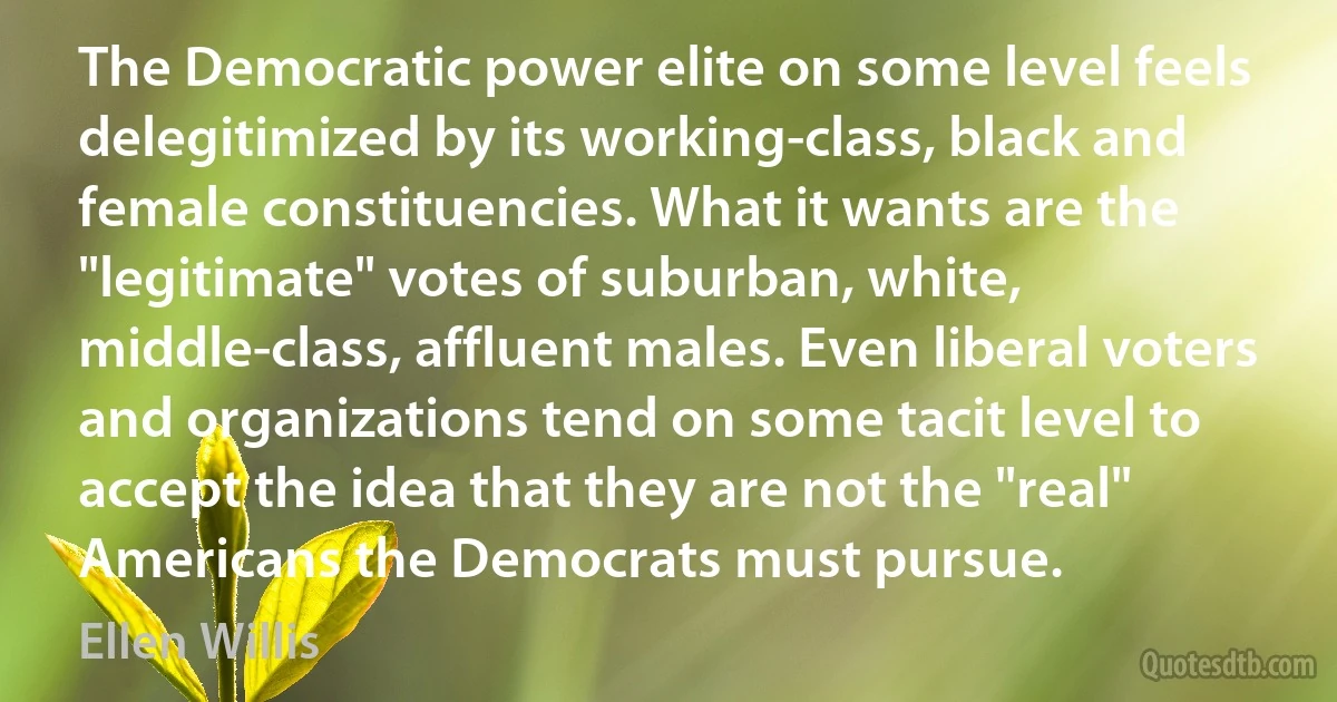 The Democratic power elite on some level feels delegitimized by its working-class, black and female constituencies. What it wants are the "legitimate" votes of suburban, white, middle-class, affluent males. Even liberal voters and organizations tend on some tacit level to accept the idea that they are not the "real" Americans the Democrats must pursue. (Ellen Willis)