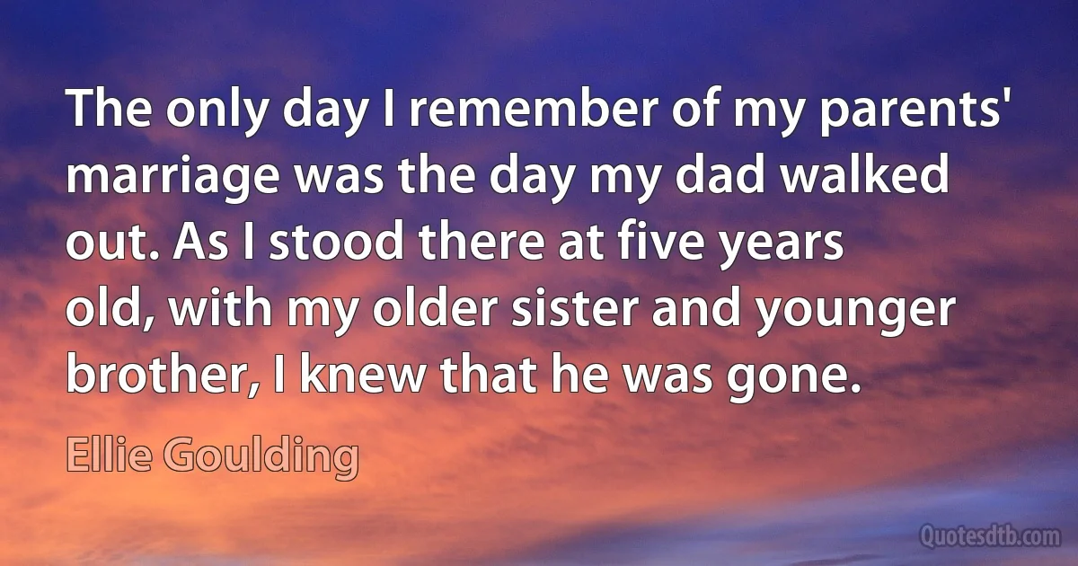 The only day I remember of my parents' marriage was the day my dad walked out. As I stood there at five years old, with my older sister and younger brother, I knew that he was gone. (Ellie Goulding)