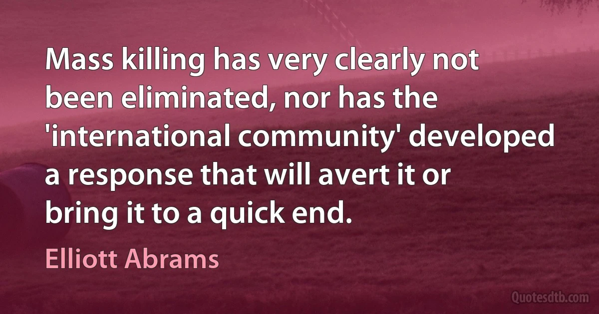 Mass killing has very clearly not been eliminated, nor has the 'international community' developed a response that will avert it or bring it to a quick end. (Elliott Abrams)