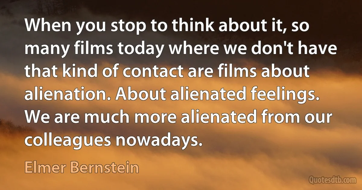 When you stop to think about it, so many films today where we don't have that kind of contact are films about alienation. About alienated feelings. We are much more alienated from our colleagues nowadays. (Elmer Bernstein)