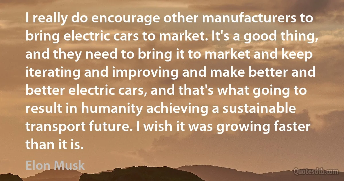 I really do encourage other manufacturers to bring electric cars to market. It's a good thing, and they need to bring it to market and keep iterating and improving and make better and better electric cars, and that's what going to result in humanity achieving a sustainable transport future. I wish it was growing faster than it is. (Elon Musk)