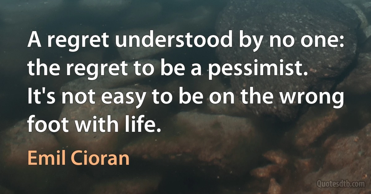 A regret understood by no one: the regret to be a pessimist. It's not easy to be on the wrong foot with life. (Emil Cioran)