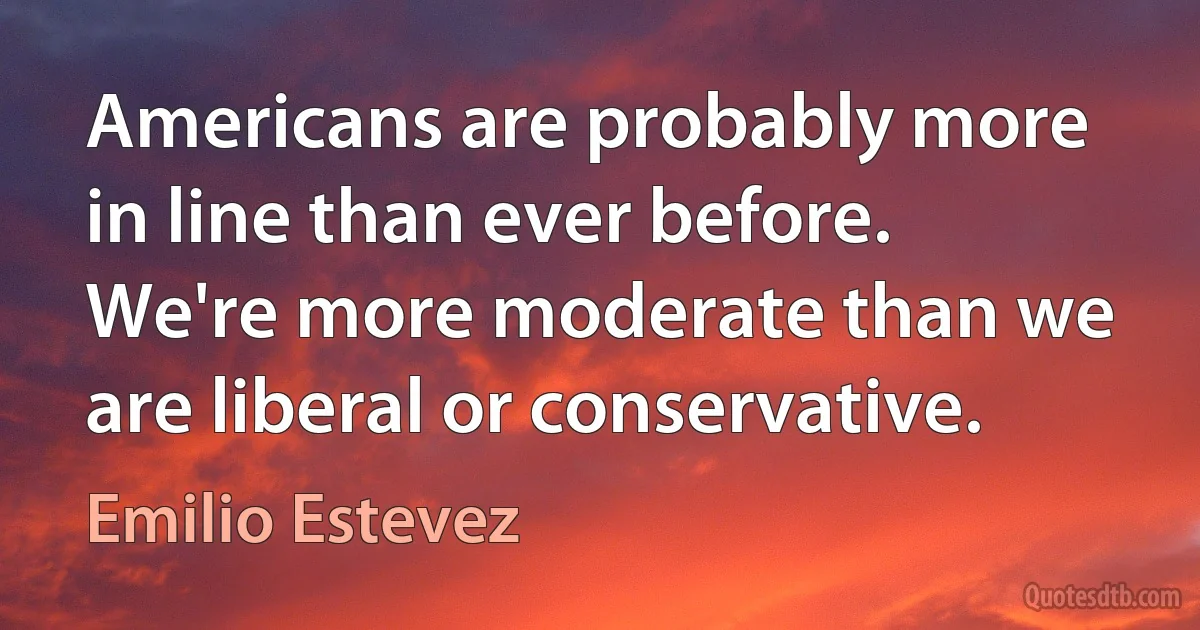 Americans are probably more in line than ever before. We're more moderate than we are liberal or conservative. (Emilio Estevez)